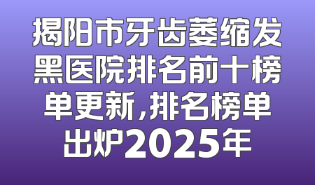 揭阳市牙齿萎缩发黑医院排名前十榜单更新，排名榜单出炉2025年