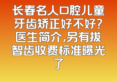 长春名人口腔儿童牙齿矫正好不好？医生简介，另有拔智齿收费标准曝光了