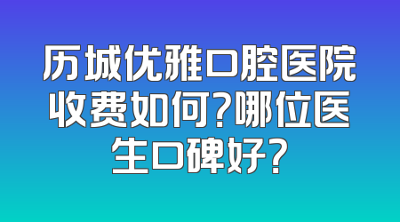 历城优雅口腔医院收费如何？哪位医生口碑好？