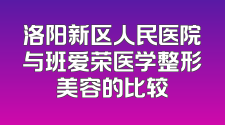 洛阳新区人民医院与班爱荣医学整形美容的比较
