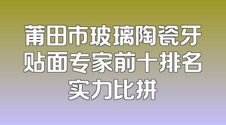 莆田市玻璃陶瓷牙贴面专家前十排名实力比拼