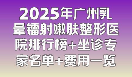 2025年广州乳晕镭射嫩肤整形医院排行榜+坐诊专家名单+费用一览