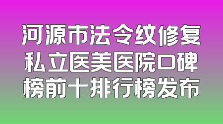 河源市法令纹修复私立医美医院口碑榜前十排行榜发布