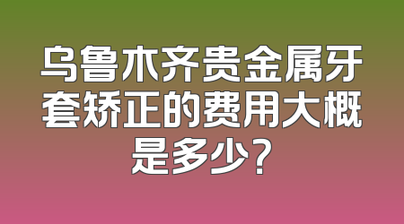 乌鲁木齐贵金属牙套矫正的费用大概是多少？