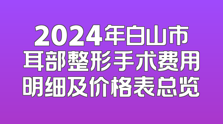 2024年白山市耳部整形手术费用明细及价格表总览