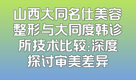 山西大同名仕美容整形与大同度韩诊所技术比较：深度探讨审美差异