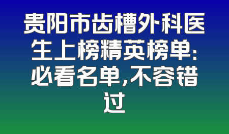 贵阳市齿槽外科医生上榜精英榜单：必看名单，不容错过