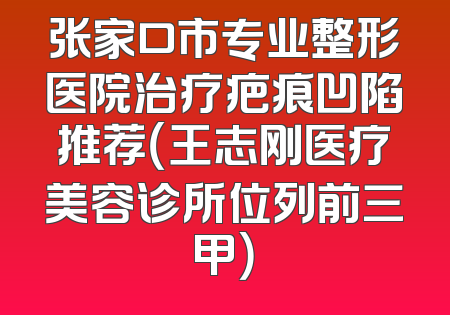 张家口市专业整形医院治疗疤痕凹陷推荐（王志刚医疗美容诊所位列前三甲）