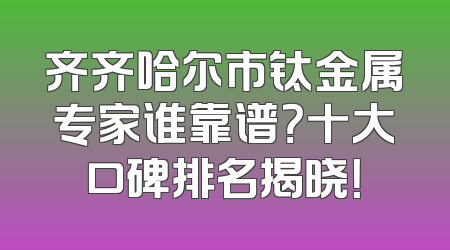齐齐哈尔市钛金属专家谁靠谱？十大口碑排名揭晓！