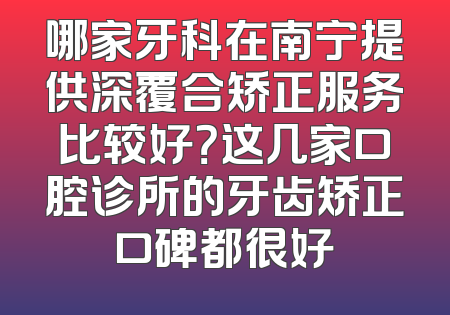 哪家牙科在南宁提供深覆合矫正服务比较好？这几家口腔诊所的牙齿矫正口碑都很好