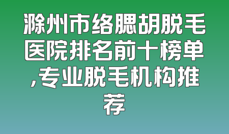 滁州市络腮胡脱毛医院排名前十榜单，专业脱毛机构推荐