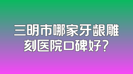 三明市哪家牙龈雕刻医院口碑好？