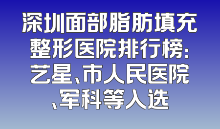 深圳面部脂肪填充整形医院排行榜：艺星、市人民医院、军科等入选