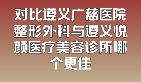 对比遵义广慈医院整形外科与遵义悦颜医疗美容诊所哪个更佳