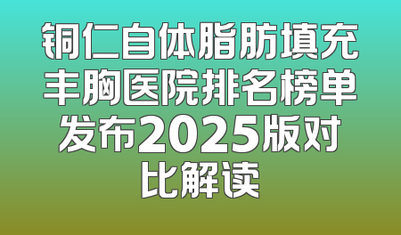 铜仁自体脂肪填充丰胸医院排名榜单发布2025版对比解读