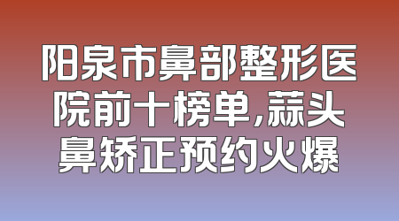 阳泉市鼻部整形医院前十榜单，蒜头鼻矫正预约火爆