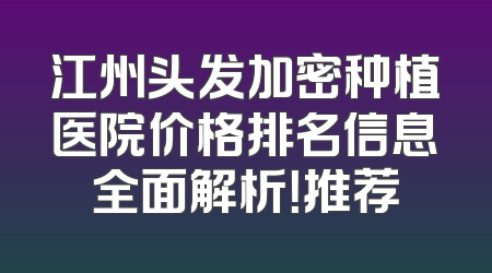 江州头发加密种植医院价格排名信息全面解析！推荐