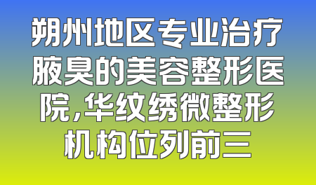 朔州地区专业治疗腋臭的美容整形医院，华纹绣微整形机构位列前三
