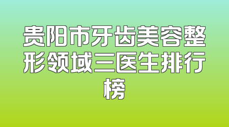 贵阳市牙齿美容整形领域三医生排行榜