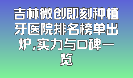 吉林微创即刻种植牙医院排名榜单出炉，实力与口碑一览