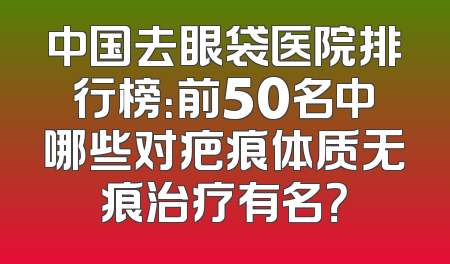 中国去眼袋医院排行榜：前50名中哪些对疤痕体质无痕治疗有名？