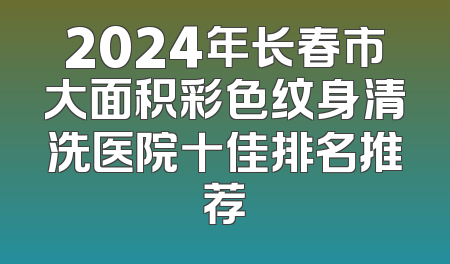 2024年长春市大面积彩色纹身清洗医院十佳排名推荐