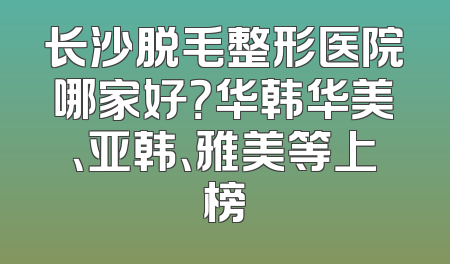 长沙脱毛整形医院哪家好？华韩华美、亚韩、雅美等上榜