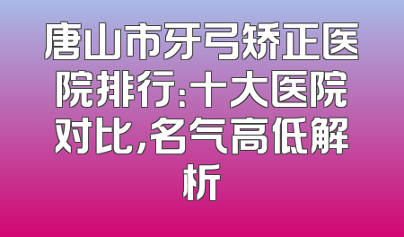 唐山市牙弓矫正医院排行：十大医院对比，名气高低解析