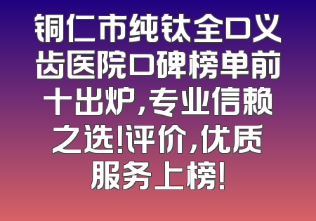 铜仁市纯钛全口义齿医院口碑榜单前十出炉，专业信赖之选！评价，优质服务上榜！