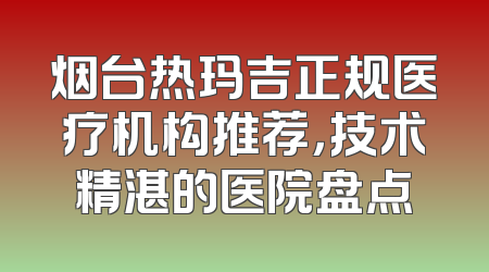 烟台热玛吉正规医疗机构推荐，技术精湛的医院盘点
