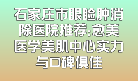 石家庄市眼睑肿消除医院推荐：愈美医学美肌中心实力与口碑俱佳