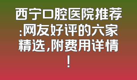 西宁口腔医院推荐：网友好评的六家精选，附费用详情！