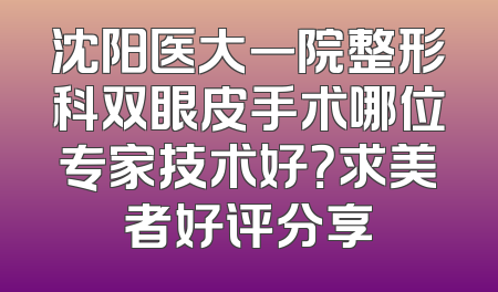 沈阳医大一院整形科双眼皮手术哪位专家技术好？求美者好评分享