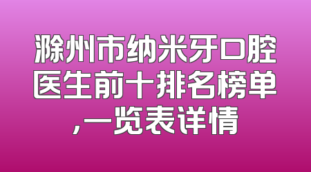 滁州市纳米牙口腔医生前十排名榜单，一览表详情