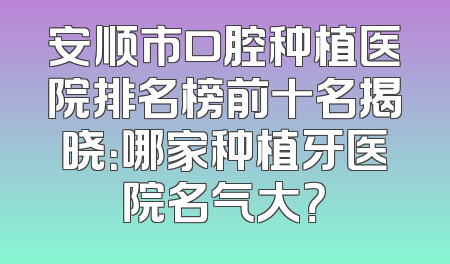 安顺市口腔种植医院排名榜前十名揭晓：哪家种植牙医院名气大？