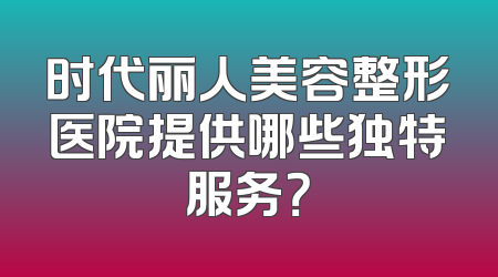 时代丽人美容整形医院提供哪些独特服务？