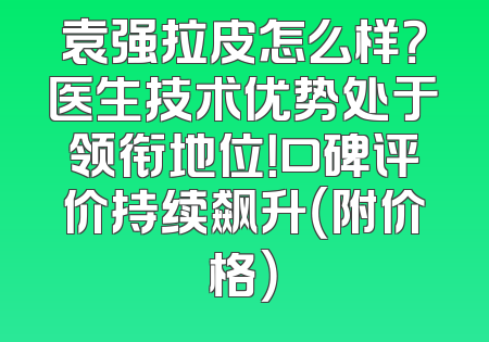 袁强拉皮怎么样？医生技术优势处于领衔地位！口碑评价持续飙升（附价格）