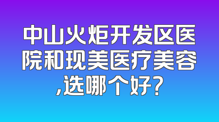 中山火炬开发区医院和现美医疗美容，选哪个好？