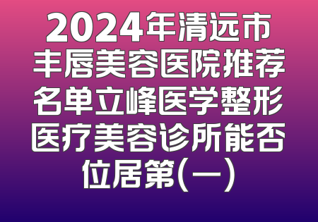 2024年清远市丰唇美容医院推荐名单立峰医学整形医疗美容诊所能否位居第（一）