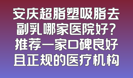安庆超脂塑吸脂去副乳哪家医院好？推荐一家口碑良好且正规的医疗机构