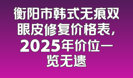 衡阳市韩式无痕双眼皮修复价格表，2025年价位一览无遗