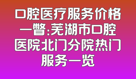 口腔医疗服务价格一瞥：芜湖市口腔医院北门分院热门服务一览