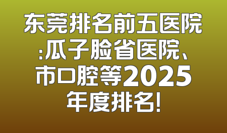东莞排名前五医院：瓜子脸省医院、市口腔等2025年度排名！