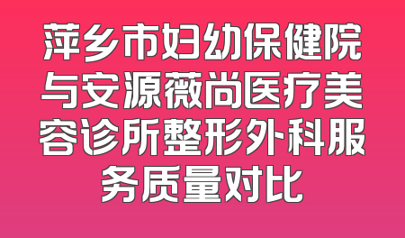 萍乡市妇幼保健院与安源薇尚医疗美容诊所整形外科服务质量对比