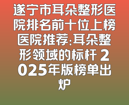 遂宁市耳朵整形医院排名前十位上榜医院推荐：耳朵整形领域的标杆 2025年版榜单出炉