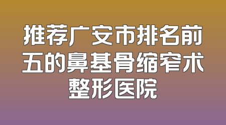 推荐广安市排名前五的鼻基骨缩窄术整形医院