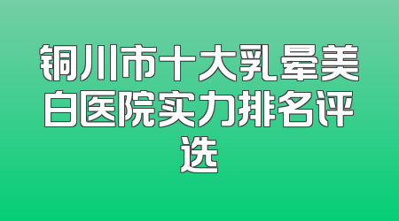 铜川市十大乳晕美白医院实力排名评选