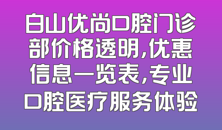 白山优尚口腔门诊部价格透明，优惠信息一览表，专业口腔医疗服务体验