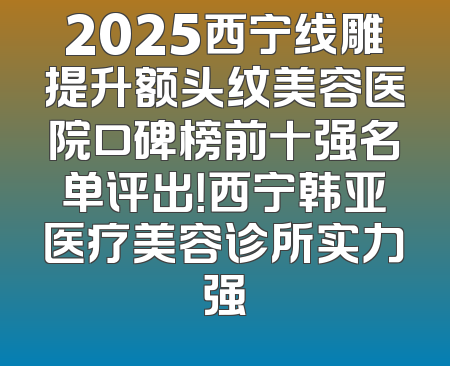 2025西宁线雕提升额头纹美容医院口碑榜前十强名单评出！西宁韩亚医疗美容诊所实力强