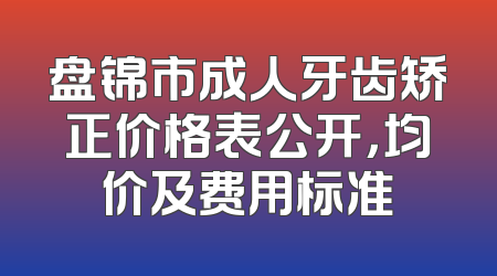 盘锦市成人牙齿矫正价格表公开，均价及费用标准